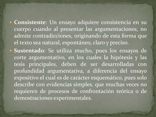  Consistente: Un ensayo adquiere consistencia en su
cuerpo cuando al presentar las argumentaciones, no
admite contradicciones, originando de esta forma que
el texto sea natural, espontáneo, claro y preciso.
 Sustentado: Se utiliza mucho, pues los ensayos de
corte argumentativo, en los cuales la hipótesis y las
tesis principales, deben de ser desarrolladas con
profundidad argumentativa, a diferencia del ensayo
expositivo el cual es de carácter esquemático, pues solo
describe con evidencias simples, que muchas veces no
requieren de procesos de confrontación teórica o de
demostraciones experimentales.
 