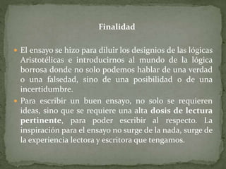 Finalidad
 El ensayo se hizo para diluir los designios de las lógicas
Aristotélicas e introducirnos al mundo de la lógica
borrosa donde no solo podemos hablar de una verdad
o una falsedad, sino de una posibilidad o de una
incertidumbre.
 Para escribir un buen ensayo, no solo se requieren
ideas, sino que se requiere una alta dosis de lectura
pertinente, para poder escribir al respecto. La
inspiración para el ensayo no surge de la nada, surge de
la experiencia lectora y escritora que tengamos.
 