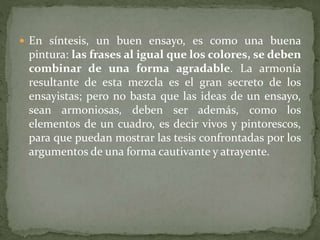  En síntesis, un buen ensayo, es como una buena
pintura: las frases al igual que los colores, se deben
combinar de una forma agradable. La armonía
resultante de esta mezcla es el gran secreto de los
ensayistas; pero no basta que las ideas de un ensayo,
sean armoniosas, deben ser además, como los
elementos de un cuadro, es decir vivos y pintorescos,
para que puedan mostrar las tesis confrontadas por los
argumentos de una forma cautivante y atrayente.
 