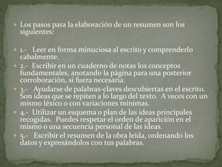  Los pasos para la elaboración de un resumen son los
siguientes:
 1.- Leer en forma minuciosa al escrito y comprenderlo
cabalmente.
 2.- Escribir en un cuaderno de notas los conceptos
fundamentales, anotando la página para una posterior
corroboración, si fuera necesaria.
 3.- Ayudarse de palabras-claves descubiertas en el escrito.
Son ideas que se repiten a lo largo del texto. A veces con un
mismo léxico o con variaciones mínimas.
 4.- Utilizar un esquema o plan de las ideas principales
recogidas. Puedes respetar el orden de aparición en el
mismo o una secuencia personal de las ideas.
 5.- Escribir el resumen de la obra leída, ordenando los
datos y expresándolos con tus palabras.
 