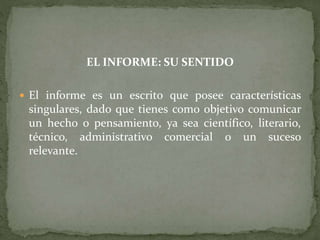 EL INFORME: SU SENTIDO
 El informe es un escrito que posee características
singulares, dado que tienes como objetivo comunicar
un hecho o pensamiento, ya sea científico, literario,
técnico, administrativo comercial o un suceso
relevante.
 