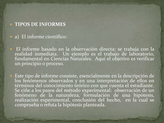  TIPOS DE INFORMES
 a) El informe científico:
 El informe basado en la observación directa; se trabaja con la
realidad inmediata. Un ejemplo es el trabajo de laboratorio,
fundamental en Ciencias Naturales. Aquí el objetivo es verificar
un principio o proceso.
 Este tipo de informe consiste, esencialmente en la descripción de
los fenómenos observados y en una interpretación de ellos en
términos del conocimiento teórico con que cuenta el estudiante.
Se ciñe a los pasos del método experimental: observación de un
fenómeno de la naturaleza, formulación de una hipótesis,
realización experimental, conclusión del hecho, en la cual se
comprueba o refuta la hipótesis planteada.
 