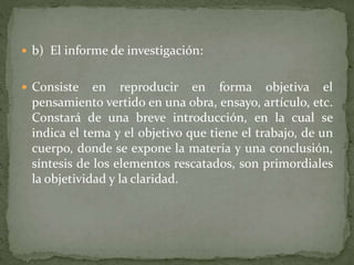  b) El informe de investigación:
 Consiste en reproducir en forma objetiva el
pensamiento vertido en una obra, ensayo, artículo, etc.
Constará de una breve introducción, en la cual se
indica el tema y el objetivo que tiene el trabajo, de un
cuerpo, donde se expone la materia y una conclusión,
síntesis de los elementos rescatados, son primordiales
la objetividad y la claridad.
 