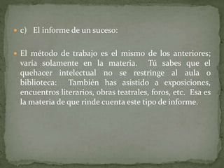  c) El informe de un suceso:
 El método de trabajo es el mismo de los anteriores;
varía solamente en la materia. Tú sabes que el
quehacer intelectual no se restringe al aula o
biblioteca: También has asistido a exposiciones,
encuentros literarios, obras teatrales, foros, etc. Esa es
la materia de que rinde cuenta este tipo de informe.
 
