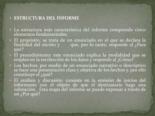  ESTRUCTURA DEL INFORME
 La estructura más característica del informe comprende cinco
elementos fundamentales:
 El propósito: se trata de un enunciado en el que se declara la
finalidad del escrito y que, por lo tanto, responde al ¿Para
qué?
 El procedimiento: este enunciado explica la modalidad que se
empleó en la recolección de los datos y responde al ¿Cómo?
 Los hechos: por medio de un enunciado narrativo o descriptivo
se hace una presentación clara y objetiva de los hechos y, por ello
constituye el ¿qué?
 El análisis y discusión: consiste en la emisión de juicios del
informante con el objeto de que el destinatario haga una
valoración. Esta etapa del informe se puede expresar a través de
un ¿Por qué?
 