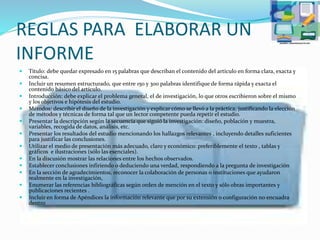 REGLAS PARA ELABORAR UN
INFORME
 Título: debe quedar expresado en 15 palabras que describan el contenido del artículo en forma clara, exacta y
concisa.
 Incluir un resumen estructurado, que entre 150 y 300 palabras identifique de forma rápida y exacta el
contenido básico del artículo.
 Introducción: debe explicar el problema general, el de investigación, lo que otros escribieron sobre el mismo
y los objetivos e hipótesis del estudio.
 Métodos: describir el diseño de la investigación y explicar cómo se llevó a la práctica, justificando la elección
de métodos y técnicas de forma tal que un lector competente pueda repetir el estudio.
 Presentar la descripción según la secuencia que siguió la investigación: diseño, población y muestra,
variables, recogida de datos, análisis, etc.
 Presentar los resultados del estudio mencionando los hallazgos relevantes , incluyendo detalles suficientes
para justificar las conclusiones.
 Utilizar el medio de presentación más adecuado, claro y económico: preferiblemente el texto , tablas y
gráficos e ilustraciones (sólo las esenciales).
 En la discusión mostrar las relaciones entre los hechos observados.
 Establecer conclusiones infiriendo o deduciendo una verdad, respondiendo a la pregunta de investigación
 En la sección de agradecimientos, reconocer la colaboración de personas o instituciones que ayudaron
realmente en la investigación,
 Enumerar las referencias bibliográficas según orden de mención en el texto y sólo obras importantes y
publicaciones recientes .
 Incluir en forma de Apéndices la información relevante que por su extensión o configuración no encuadra
dentro
 