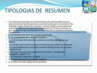 TIPOLOGIAS DE RESUMEN
 Los resúmenes pueden ser caracterizados de innumerables formas,
pero una de las más frecuentes es caracterizarlos por su extensión. Sin
embargo, según Frederick Lancaster, no hay ninguna razón para que
todos los resúmenes tengan aproximadamente el mismo tamaño, ya
que los factores que determinan la extensión de un resumen varían en
función de:
 1. La extensión del ítem que se está resumiendo
 2. La complejidad del contenido temático
 3. La diversidad del contenido temático (cantidad de tópicos que
cubre)
 4. La importancia del ítem para la institución que elabora el resumen
 5. La accesibilidad del contenido temático (limitaciones de tipo físico
o intelectual)
 6. El costo (tiempo de preparación del resumen, composición
tipográfica, papel, etc.)
 7. La finalidad (selección, acceso)
 8. Características de los posibles usuarios
 9. Condiciones de trabajo de los analistas
 