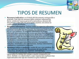 TIPOS DE RESUMEN
 Resumen indicativo: es el título del documento enriquecido o
aclarado. Este tipo de resumen debe contener información
breve, señala de manera general la naturaleza y alcance del
documento y describe los principales asuntos, sin entrar en
explicaciones detalladas.
 Resumen informativo: Incluye todos los aspectos relevantes
del documento primario. Esta característica lo convierte en un
sustituto razonable del documento. Su extensión debe oscilar
de 50 a 150 palabras. El resumen informativo es el más
adecuado para representar los textos que describen un trabajo
experimental y para los documentos dedicados a un solo tema.
Se elabora a partir de una frase inicial que será casi el resumen
del resumen.. Este resumen contendrá información sobre los
resultados y conclusiones del documento.
Señala los temas que trata el documento, el propósito,
métodos, resultados y las conclusiones. Incluye información
cualitativa y cuantitativa relevante.
 Resumen crítico o analítico: tendrá de 150 a 300 palabras. En
él se explicara el asunto del documento de una forma
minuciosa, detallando antecedentes, metodología,
consecuencias y resultados. Mientras lo redacta el analista
opina sobre la calidad del trabajo y puede compararlo con
otros. Debido a su objetividad y a que requiere de analistas muy
especializados este tipo de resumen es poco habitual
 