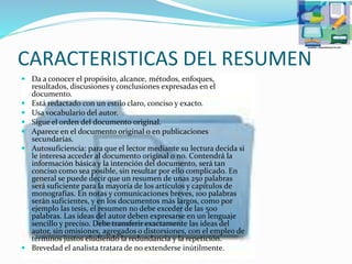 CARACTERISTICAS DEL RESUMEN
 Da a conocer el propósito, alcance, métodos, enfoques,
resultados, discusiones y conclusiones expresadas en el
documento.
 Está redactado con un estilo claro, conciso y exacto.
 Usa vocabulario del autor.
 Sigue el orden del documento original.
 Aparece en el documento original o en publicaciones
secundarias.
 Autosuficiencia: para que el lector mediante su lectura decida si
le interesa acceder al documento original o no. Contendrá la
información básica y la intención del documento, será tan
conciso como sea posible, sin resultar por ello complicado. En
general se puede decir que un resumen de unas 250 palabras
será suficiente para la mayoría de los artículos y capítulos de
monografías. En notas y comunicaciones breves, 100 palabras
serán suficientes, y en los documentos más largos, como por
ejemplo las tesis, el resumen no debe exceder de las 500
palabras. Las ideas del autor deben expresarse en un lenguaje
sencillo y preciso. Debe transferir exactamente las ideas del
autor, sin omisiones, agregados o distorsiones, con el empleo de
términos justos eludiendo la redundancia y la repetición.
 Brevedad el analista tratara de no extenderse inútilmente.
 