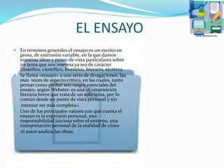 EL ENSAYO
 En términos generales el ensayo es un escrito en
prosa, de extensión variable, en la que damos
nuestras ideas y punto de vista particulares sobre
un tema que nos interesa ya sea de carácter
filosófico, científico, histórico, literario, etcétera.
 Se llama «ensayo» a una serie de divagaciones, las
más veces de aspecto crítico, en las cuales, tanto
pensar como probar son rasgos esenciales del
ensayo, según Webster: es una «Composición
literaria breve que trata de un solo tema, por lo
común desde un punto de vista personal y sin
intentar ser más completa».
 Uno de los principales valores con que cuenta el
ensayo es la expresión personal, una
responsabilidad juiciosa sobre el entorno, una
interpretación personal de la realidad de cómo
el autor analiza las obras.
 