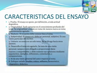 CARACTERISTICAS DEL ENSAYO
 1. Prueba. El ensayo se opone, por definición, a toda actitud
dogmática.
 2. Originalidad. Suele apoyarse en el conocimiento profundo del
tema. Su originalidad consiste en tratar de manera nueva un tema
aparentemente agotado.
 3. Madurez. El ensayista debe conocer bien el tema.
 4. Subjetividad. El ensayo es y debe ser personal, subjetivo. Es una
visión particular del escritor.
 5. Unitario: se centra en un solo tema. No se divaga hacia otros
asuntos.
 6. Desarrolla el tema sin agotarlo. Se trata de una visión
personal, tampoco está obligado a proporcionar datos
exactos y comprobables, y debe sostener sus opiniones mediante
argumentos, ejemplos, reflexiones, comentarios, y
comparaciones.
 7. Se da una visión personal del autor respecto al tema.
 8. Enfoque variado: erudito, crítico, reflexivo, humorístico,
dogmático, didáctico.
 
