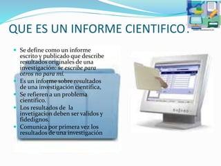 QUE ES UN INFORME CIENTIFICO?
 Se define como un informe
escrito y publicado que describe
resultados originales de una
investigación: se escribe para
otros no para mí.
 Es un informe sobre resultados
de una investigación científica,
 Se refieren a un problema
científico.
 Los resultados de la
invetigacion deben ser validos y
fidedignos.
 Comunica por primera vez los
resultados de una investigación
 