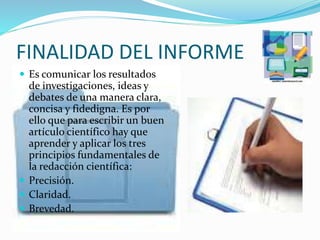 FINALIDAD DEL INFORME
 Es comunicar los resultados
de investigaciones, ideas y
debates de una manera clara,
concisa y fidedigna. Es por
ello que para escribir un buen
artículo científico hay que
aprender y aplicar los tres
principios fundamentales de
la redacción científica:
 Precisión.
 Claridad.
 Brevedad.
 