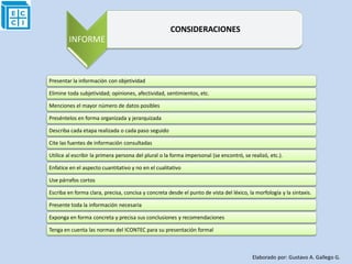 CONSIDERACIONES
        INFORME



Presentar la información con objetividad

Elimine toda subjetividad; opiniones, afectividad, sentimientos, etc.

Menciones el mayor número de datos posibles

Preséntelos en forma organizada y jerarquizada

Describa cada etapa realizada o cada paso seguido

Cite las fuentes de información consultadas

Utilice al escribir la primera persona del plural o la forma impersonal (se encontró, se realizó, etc.).

Enfatice en el aspecto cuantitativo y no en el cualitativo

Use párrafos cortos

Escriba en forma clara, precisa, concisa y concreta desde el punto de vista del léxico, la morfología y la sintaxis.

Presente toda la información necesaria

Exponga en forma concreta y precisa sus conclusiones y recomendaciones

Tenga en cuenta las normas del ICONTEC para su presentación formal



                                                                                          Elaborado por: Gustavo A. Gallego G.
 