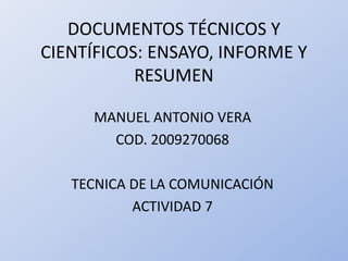 DOCUMENTOS TÉCNICOS Y
CIENTÍFICOS: ENSAYO, INFORME Y
RESUMEN
MANUEL ANTONIO VERA
COD. 2009270068
TECNICA DE LA COMUNICACIÓN
ACTIVIDAD 7
 