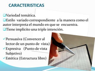 CARACTERISTICAS
Variedad temática.
Estilo variado correspondiente a la manera como el
autor interpreta el mundo en que se encuentra.
Tiene implícito una triple intención.
Persuasiva (Convencer al
lector de un punto de vista)
Expresiva (Punto de vista
Subjetivo)
Estética (Estructura libre)
 