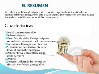 EL RESUMEN
Se realiza simplificando algún texto o evento respetando su identidad con
propias palabras sin llegar con esto a darle alguna interpretación personal ya que
se caería en modificar el valor del texto o evento.
Características
Leal al contexto resumido
Debe ser objetivo
Identificación de las ideas principales,
secundarias, y contexto de lo que se resume
Encontrar la línea que une el escrito
Al resumir no necesariamente debe
llevar el historial cronológico
Debe ser breve y presentarse en un
estilo narrativo
Original
Correcto(Utilizando las normas de
sintaxis, morfología y ortografía)
 