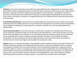 Hipótesis: son los juicios particulares que conforman en generalidad a la tesis. Regularmente se construyen a priori, pero también pueden ser generadas posterior al análisis de campo y de la teoría. Mientras que la tesis explica todo el fenómeno en general, las hipótesis explican partes para generar un todo coherente. Las hipótesis no pueden ser contrarias o contradictorias al juicio general de la Tesis, pero sí pueden explicar probabilidades de escenarios de la Tesis en otras circunstancias. Se expresan en lenguaje afirmativo con la finalidad de buscar elementos que permitan su demostración. Conocimiento extraordinario: surge a partir de las irregularidades del conocimiento normal, cuando la acumulación de demostraciones de hipótesis permiten ver inconsistencias de la tesis general. Esa conformación de irregularidades que no pueden ser explicadas por la tesis general y es necesario conformar una nueva teoría que explique esas irregularidades.Teorías inconmensurables: son las teorías que por su conformación no pueden ser criticadas desde otra teoría ya que los elementos susténtales de cada una de ellas tienen naturaleza diferente. Y sería infructuoso hacer una crítica de elementos indisolubles que nos llevarían a una crítica direccionada pero carente de sentido. Esto es importante para la consistencia de un ensayo. Pruebas de ensayos pretenden contradecir una teoría desde dos ópticas incompatibles. De ahí la importancia del nivel de análisis del campo y de la teoría. Para esto es conveniente las construcciones de nociones que hagan conmensurables las dos opuestas teorías.Falsación: este es un concepto importante, aunque periférico para la finalidad del ensayo, que provee elementos de reflexión del éxito de la propuesta. Entiéndase por falsación por dos rumbos en la propuesta: el éxito y el alcance. Una propuesta es falsable entre más campo considere, entre más explicitación tenga, pero el riesgo de encontrar anomalías también es mayor. Una propuesta que tenga menos campo de explicitación será menos falsable; pero por ende el impacto o alcance será menor. Revisados estos conceptos que aclaran el ser del ensayo, no lo sujetan en el hacer, ya que la ruta, el método, el diseño, el proceder serán independientes de las nociones básicas. Cualquier método que permita estructurar el ensayo es bueno, si se consideran los conceptos antes mencionados.