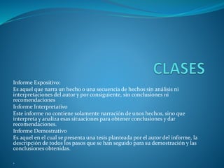 Informe Expositivo:
Es aquel que narra un hecho o una secuencia de hechos sin análisis ni
interpretaciones del autor y por consiguiente, sin conclusiones ni
recomendaciones
Informe Interpretativo
Este informe no contiene solamente narración de unos hechos, sino que
interpreta y analiza esas situaciones para obtener conclusiones y dar
recomendaciones.
Informe Demostrativo
Es aquel en el cual se presenta una tesis planteada por el autor del informe, la
descripción de todos los pasos que se han seguido para su demostración y las
conclusiones obtenidas.
.
 