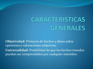 Objetividad: Primacía de hechos y datos sobre
opiniones y valoraciones subjetivas.
Universalidad: Posibilidad de que los hechos tratados
puedan ser comprendidos por cualquier miembro.
 