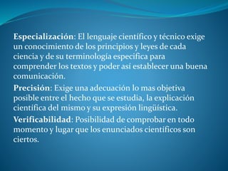 Especialización: El lenguaje científico y técnico exige
un conocimiento de los principios y leyes de cada
ciencia y de su terminología especifica para
comprender los textos y poder así establecer una buena
comunicación.
Precisión: Exige una adecuación lo mas objetiva
posible entre el hecho que se estudia, la explicación
científica del mismo y su expresión lingüística.
Verificabilidad: Posibilidad de comprobar en todo
momento y lugar que los enunciados científicos son
ciertos.
 