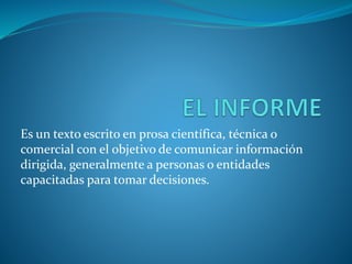 Es un texto escrito en prosa científica, técnica o
comercial con el objetivo de comunicar información
dirigida, generalmente a personas o entidades
capacitadas para tomar decisiones.
 
