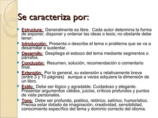 Se caracteriza por:Se caracteriza por:
 Estructura: Estructura:  Generalmente es libre.  Cada autor determina la forma
de exponer, disponer y ordenar las ideas o tesis; no obstante debe
tener:
 Introducción: Introducción:  Presenta o describe el tema o problema que se va a
desarrollar o sustentar.
 Desarrollo:Desarrollo:  Despliega el esbozo del tema mediante segmentos o
párrafos.
 Conclusión:Conclusión:  Resumen, solución, recomendación o comentario
final.
 Extensión: Extensión:  Por lo general, su extensión s relativamente breve 
(entre 3 y 10 páginas)   aunque a veces adquiere la dimensión de
un libro.
 Estilo: Estilo:  Debe ser lógico y agradable. Cuidadoso y elegante. 
Presentar argumentos válidos, juicios, críticos profundos y puntos
de vista personales.
 Tono:Tono:  Debe ser profundo, poético, retórico, satírico, humorístico. 
Precisa estar dotado de imaginación, creatividad, sensibilidad,
conocimiento específico del tema y dominio correcto del idioma.
 