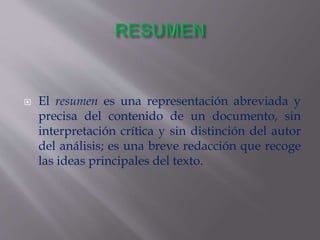  El resumen es una representación abreviada y
precisa del contenido de un documento, sin
interpretación crítica y sin distinción del autor
del análisis; es una breve redacción que recoge
las ideas principales del texto.
 