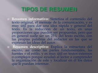  Resumen informativo: Sintetiza el contenido del
texto original, el mensaje de la comunicación, y es
muy útil para dar una idea rápida y general del
texto. Es la reducción de un texto, en unas
proporciones que pueden ser propuestas, pero que
en general suele ser un 25% del texto escrito, con
las propias palabras del redactor en las que se
expresan las ideas del autor.
 Resumen descriptivo: Explica la estructura del
escrito, así como las partes fundamentales, las
fuentes o el estilo, y es muy útil en textos extensos
o complejos porque ayudan al lector a comprender
la organización de este y localizar en él los datos
que le puedan interesar.
 