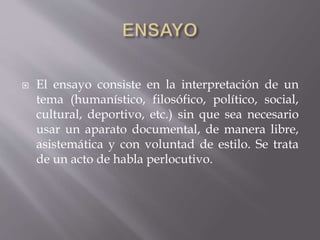  El ensayo consiste en la interpretación de un
tema (humanístico, filosófico, político, social,
cultural, deportivo, etc.) sin que sea necesario
usar un aparato documental, de manera libre,
asistemática y con voluntad de estilo. Se trata
de un acto de habla perlocutivo.
 