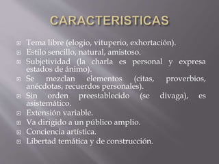 Tema libre (elogio, vituperio, exhortación).
 Estilo sencillo, natural, amistoso.
 Subjetividad (la charla es personal y expresa
estados de ánimo).
 Se mezclan elementos (citas, proverbios,
anécdotas, recuerdos personales).
 Sin orden preestablecido (se divaga), es
asistemático.
 Extensión variable.
 Va dirigido a un público amplio.
 Conciencia artística.
 Libertad temática y de construcción.
 