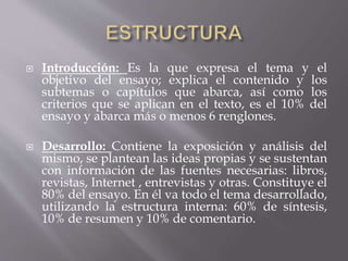  Introducción: Es la que expresa el tema y el
objetivo del ensayo; explica el contenido y los
subtemas o capítulos que abarca, así como los
criterios que se aplican en el texto, es el 10% del
ensayo y abarca más o menos 6 renglones.
 Desarrollo: Contiene la exposición y análisis del
mismo, se plantean las ideas propias y se sustentan
con información de las fuentes necesarias: libros,
revistas, Internet , entrevistas y otras. Constituye el
80% del ensayo. En él va todo el tema desarrollado,
utilizando la estructura interna: 60% de síntesis,
10% de resumen y 10% de comentario.
 