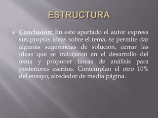  Conclusión: En este apartado el autor expresa
sus propias ideas sobre el tema, se permite dar
algunas sugerencias de solución, cerrar las
ideas que se trabajaron en el desarrollo del
tema y proponer líneas de análisis para
posteriores escritos. Contemplan el otro 10%
del ensayo, alrededor de media página.
 