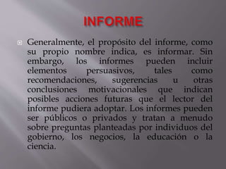 Generalmente, el propósito del informe, como
su propio nombre indica, es informar. Sin
embargo, los informes pueden incluir
elementos persuasivos, tales como
recomendaciones, sugerencias u otras
conclusiones motivacionales que indican
posibles acciones futuras que el lector del
informe pudiera adoptar. Los informes pueden
ser públicos o privados y tratan a menudo
sobre preguntas planteadas por individuos del
gobierno, los negocios, la educación o la
ciencia.
 