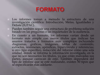  Los informes toman a menudo la estructura de una
investigación científica: Introducción, Metas, Igualdades y
Debate (IUPAC).
 Pueden también seguir una estructura de problema-solución
basado en las preguntas o las inquietudes de la audiencia.
 En cuanto a un formato, los informes varían desde un
formato más simple con meros títulos que indican los
asuntos tratados a formatos más complejos incluyendo
diagramas, gráficos, imágenes, tablas de contenido,
extractos, resúmenes, apéndices, hipervínculo y referencias;
u otro tipo específico, redacción del informe como una sola
unidad, donde se informa la información investigada, en la
que no son necesarios los títulos, ya que están marcadas sus
partes, aunque carezcan de esto. También dependerá del
tipo de informe que se esté realizando, existen 50 tipos que
se especificarán más adelante.
 