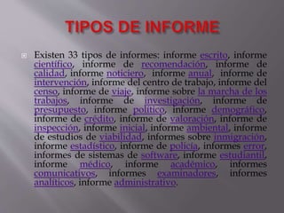  Existen 33 tipos de informes: informe escrito, informe
científico, informe de recomendación, informe de
calidad, informe noticiero, informe anual, informe de
intervención, informe del centro de trabajo, informe del
censo, informe de viaje, informe sobre la marcha de los
trabajos, informe de investigación, informe de
presupuesto, informe político, informe demográfico,
informe de crédito, informe de valoración, informe de
inspección, informe inicial, informe ambiental, informe
de estudios de viabilidad, informes sobre inmigración,
informe estadístico, informe de policía, informes error,
informes de sistemas de software, informe estudiantil,
informe médico, informe académico, informes
comunicativos, informes examinadores, informes
analíticos, informe administrativo.
 