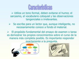  Utiliza un tono formal, deben evitarse el humor, el
sarcasmo, el vocabulario coloquial y las observaciones
tangenciales o irrelevantes.
 Se escribe para un lector que, aunque inteligente, no
necesariamente conoce a fondo el material.
 El propósito fundamental del ensayo de examen o tarea
es demostrar los propios conocimientos sobre el curso de la
manera más completa posible. Es importante responder
exactamente a la pregunta.
 