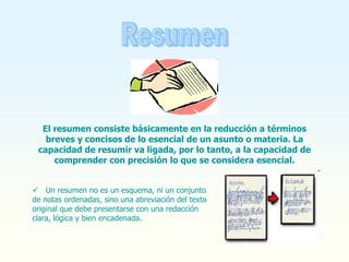 El resumen consiste básicamente en la reducción a términos
breves y concisos de lo esencial de un asunto o materia. La
capacidad de resumir va ligada, por lo tanto, a la capacidad de
comprender con precisión lo que se considera esencial.
 Un resumen no es un esquema, ni un conjunto
de notas ordenadas, sino una abreviación del texto
original que debe presentarse con una redacción
clara, lógica y bien encadenada.
 