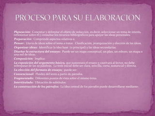  Planeación: Concretar y delimitar el objeto de redacción, es decir, seleccionar un tema de interés,
reflexionar sobre él y consultar los recursos bibliográficos para apoyar las ideas personales.
 Preparación: Comprende aspectos relativos a:
 Pensar: Lluvia de ideas sobre el tema a tratar. Clasificación, jerarquización y elección de las ideas.
 Organizar ideas: Identificar la idea base (o principal) y las ideas secundarias.
 Diseñar la estructura del ensayo: Puede ser un mapa conceptual, un plan, un esbozo, un mapa o
una red de ideas.
 Composición: Implica:
 La exposición del argumento básico, que sustentará el ensayo y cautivará al lector, no debe
sobrepasar de las 20 palabras. La tesis inicial debe ser clara, sencilla, corta, sustancial y directa.
 La elección del formato de ensayo; puede ser:
 Convencional: Fluidez del texto a partir de párrafos.
 Fragmentado: Diferentes puntos de vista sobre el mismo tema.
 Intertitulado: Ubicación de subtítulos.
 La construcción de los párrafos: La idea central de los párrafos puede desarrollarse mediante:
 