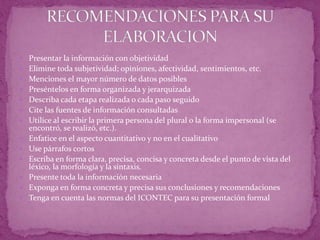  Presentar la información con objetividad
 Elimine toda subjetividad; opiniones, afectividad, sentimientos, etc.
 Menciones el mayor número de datos posibles
 Preséntelos en forma organizada y jerarquizada
 Describa cada etapa realizada o cada paso seguido
 Cite las fuentes de información consultadas
 Utilice al escribir la primera persona del plural o la forma impersonal (se
encontró, se realizó, etc.).
 Enfatice en el aspecto cuantitativo y no en el cualitativo
 Use párrafos cortos
 Escriba en forma clara, precisa, concisa y concreta desde el punto de vista del
léxico, la morfología y la sintaxis.
 Presente toda la información necesaria
 Exponga en forma concreta y precisa sus conclusiones y recomendaciones
 Tenga en cuenta las normas del ICONTEC para su presentación formal
 