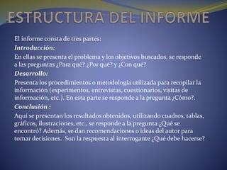 El informe consta de tres partes:
Introducción:
En ellas se presenta el problema y los objetivos buscados, se responde
a las preguntas ¿Para qué? ¿Por qué? y ¿Con qué?
Desarrollo:
Presenta los procedimientos o metodología utilizada para recopilar la
información (experimentos, entrevistas, cuestionarios, visitas de
información, etc.). En esta parte se responde a la pregunta ¿Cómo?.
Conclusión :
Aquí se presentan los resultados obtenidos, utilizando cuadros, tablas,
gráficos, ilustraciones, etc., se responde a la pregunta ¿Qué se
encontró? Además, se dan recomendaciones o ideas del autor para
tomar decisiones. Son la respuesta al interrogante ¿Qué debe hacerse?
 