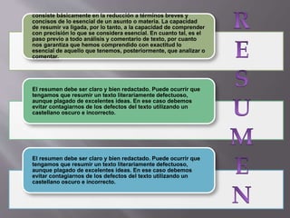 consiste básicamente en la reducción a términos breves y
concisos de lo esencial de un asunto o materia. La capacidad
de resumir va ligada, por lo tanto, a la capacidad de comprender
con precisión lo que se considera esencial. En cuanto tal, es el
paso previo a todo análisis y comentario de texto, por cuanto
nos garantiza que hemos comprendido con exactitud lo
esencial de aquello que tenemos, posteriormente, que analizar o
comentar.
El resumen debe ser claro y bien redactado. Puede ocurrir que
tengamos que resumir un texto literariamente defectuoso,
aunque plagado de excelentes ideas. En ese caso debemos
evitar contagiarnos de los defectos del texto utilizando un
castellano oscuro e incorrecto.
El resumen debe ser claro y bien redactado. Puede ocurrir que
tengamos que resumir un texto literariamente defectuoso,
aunque plagado de excelentes ideas. En ese caso debemos
evitar contagiarnos de los defectos del texto utilizando un
castellano oscuro e incorrecto.
 