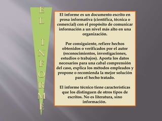El informe es un documento escrito en
prosa informativa (científica, técnica o
comercial) con el propósito de comunicar
información a un nivel más alto en una
organización.
Por consiguiente, refiere hechos
obtenidos o verificados por el autor
(reconocimientos, investigaciones,
estudios o trabajos). Aporta los datos
necesarios para una cabal comprensión
del caso, explica los métodos empleados y
propone o recomienda la mejor solución
para el hecho tratado.
El informe técnico tiene características
que los distinguen de otros tipos de
escritos. No es literatura, sino
información.
 