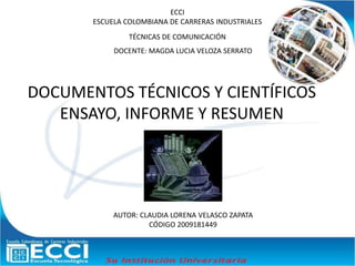 ECCI
ESCUELA COLOMBIANA DE CARRERAS INDUSTRIALES
TÉCNICAS DE COMUNICACIÓN
DOCENTE: MAGDA LUCIA VELOZA SERRATO
AUTOR: CLAUDIA LORENA VELASCO ZAPATA
CÓDIGO 2009181449
DOCUMENTOS TÉCNICOS Y CIENTÍFICOS
ENSAYO, INFORME Y RESUMEN
 