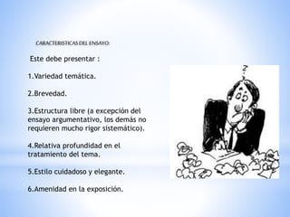 CARACTERISTICASDEL ENSAYO:
Este debe presentar :
1.Variedad temática.
2.Brevedad.
3.Estructura libre (a excepción del
ensayo argumentativo, los demás no
requieren mucho rigor sistemático).
4.Relativa profundidad en el
tratamiento del tema.
5.Estilo cuidadoso y elegante.
6.Amenidad en la exposición.
 