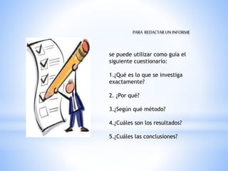 PARA REDACTARUNINFORME
se puede utilizar como guía el
siguiente cuestionario:
1.¿Qué es lo que se investiga
exactamente?
2. ¿Por qué?
3.¿Según qué método?
4.¿Cuáles son los resultados?
5.¿Cuáles las conclusiones?
 
