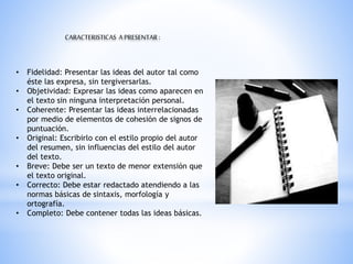 CARACTERISTICAS APRESENTAR:
• Fidelidad: Presentar las ideas del autor tal como
éste las expresa, sin tergiversarlas.
• Objetividad: Expresar las ideas como aparecen en
el texto sin ninguna interpretación personal.
• Coherente: Presentar las ideas interrelacionadas
por medio de elementos de cohesión de signos de
puntuación.
• Original: Escribirlo con el estilo propio del autor
del resumen, sin influencias del estilo del autor
del texto.
• Breve: Debe ser un texto de menor extensión que
el texto original.
• Correcto: Debe estar redactado atendiendo a las
normas básicas de sintaxis, morfología y
ortografía.
• Completo: Debe contener todas las ideas básicas.
 