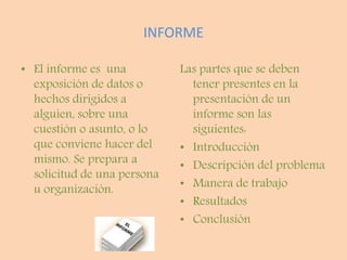 INFORME
• El informe es una
exposición de datos o
hechos dirigidos a
alguien, sobre una
cuestión o asunto, o lo
que conviene hacer del
mismo. Se prepara a
solicitud de una persona
u organización.
Las partes que se deben
tener presentes en la
presentación de un
informe son las
siguientes:
• Introducción
• Descripción del problema
• Manera de trabajo
• Resultados
• Conclusión
 