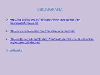BIBLIOGRAFIA
 http://exp-grafica.uma.es/Profesores/www-rgs/document/dir-
proyectos/inf-tecnico.pdf
 http://www.definicionabc.com/comunicacion/ensayo.php
 http://aulas.ecci.edu.co/file.php/1/contenidos/tecnicas_de_la_comunicac
ion/tercercorte/index.html
 Wiki pedía
 