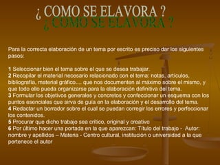 Para la correcta elaboración de un tema por escrito es preciso dar los siguientes
pasos:
1 Seleccionar bien el tema sobre el que se desea trabajar.
2 Recopilar el material necesario relacionado con el tema: notas, artículos,
bibliografía, material gráfico.... que nos documenten al máximo sobre el mismo, y
que todo ello pueda organizarse para la elaboración definitiva del tema.
3 Formular los objetivos generales y concretos y confeccionar un esquema con los
puntos esenciales que sirva de guía en la elaboración y el desarrollo del tema.
4 Redactar un borrador sobre el cual se puedan corregir los errores y perfeccionar
los contenidos.
5 Procurar que dicho trabajo sea crítico, original y creativo
6 Por último hacer una portada en la que aparezcan: Título del trabajo - Autor:
nombre y apellidos – Materia - Centro cultural, institución o universidad a la que
pertenece el autor
 